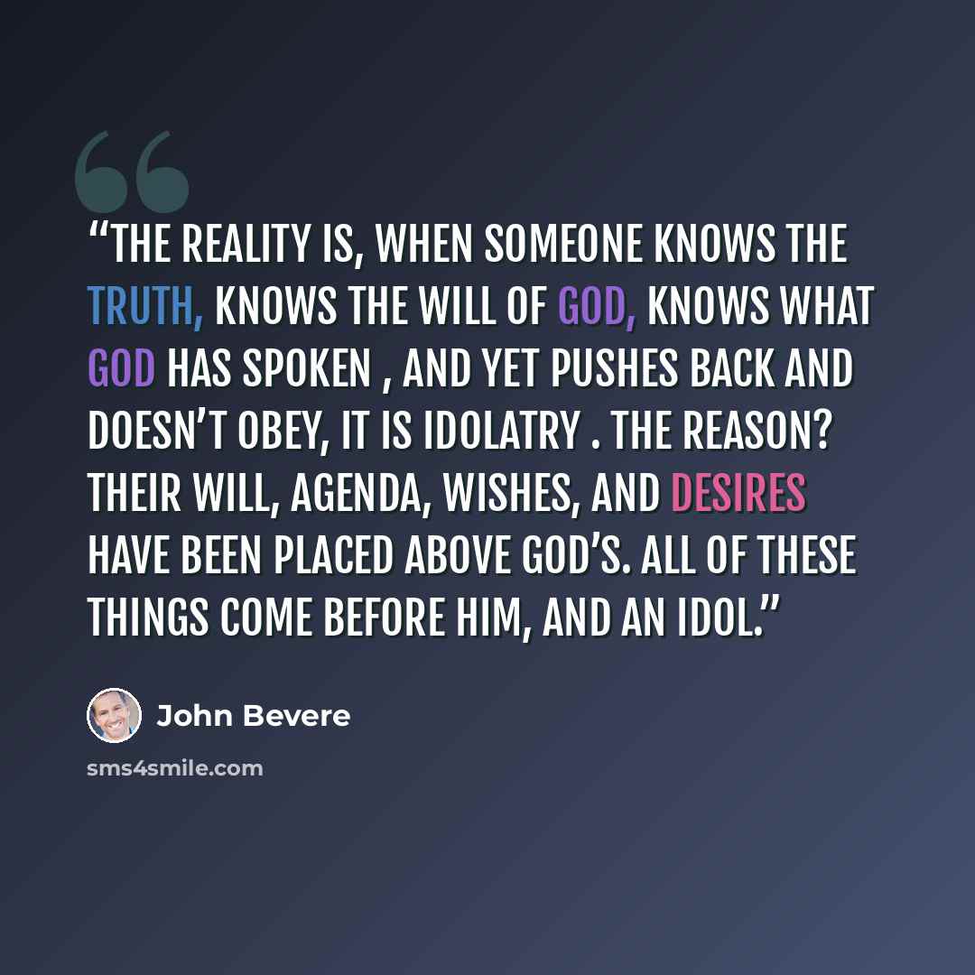 “The reality is, when someone knows the truth, knows the will of God, knows what God has spoken , and yet pushes back and doesn’t obey, it is idolatry . The reason? Their will, agenda, wishes, and desires have been placed above God’s. All of these things come before Him, and an idol.” quote by John Bevere