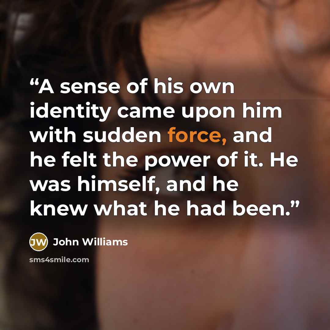 “A sense of his own identity came upon him with sudden force, and he felt the power of it. He was himself, and he knew what he had been.” quote by John Williams