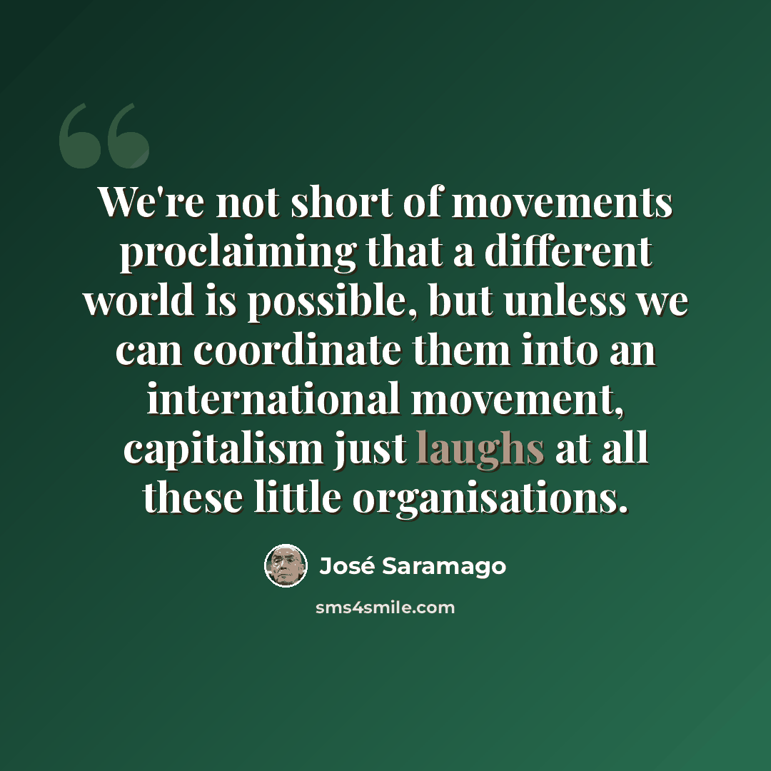 “We're not short of movements proclaiming that a different world is possible, but unless we can coordinate them into an international movement, capitalism just laughs at all these little organisations.” quote by Jose Saramago