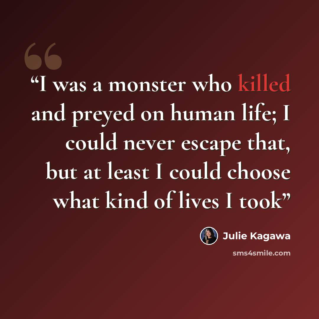 “I was a monster who killed and preyed on human life; I could never escape that, but at least I could choose what kind of lives I took” quote by Julie Kagawa