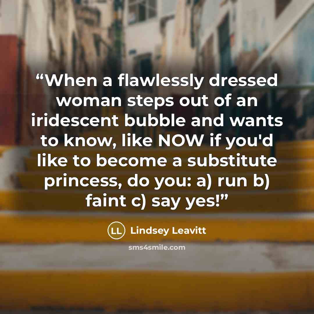 “When a flawlessly dressed woman steps out of an iridescent bubble and wants to know, like NOW if you'd like to become a substitute princess, do you: a) run b) faint c) say yes!” quote by Lindsey Leavitt
