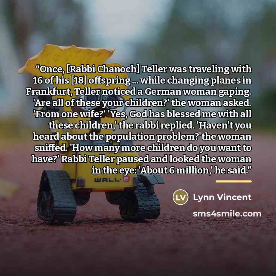 “Once, [Rabbi Chanoch] Teller was traveling with 16 of his [18] offspring ... while changing planes in Frankfurt, Teller noticed a German woman gaping. 'Are all of these your children?' the woman asked. 'From one wife?' 'Yes, God has blessed me with all these children,' the rabbi replied. 'Haven't…” quote by Lynn Vincent
