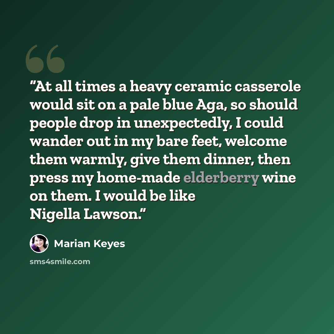 “At all times a heavy ceramic casserole would sit on a pale blue Aga, so should people drop in unexpectedly, I could wander out in my bare feet, welcome them warmly, give them dinner, then press my home-made elderberry wine on them. I would be like Nigella Lawson.” quote by Marian Keyes