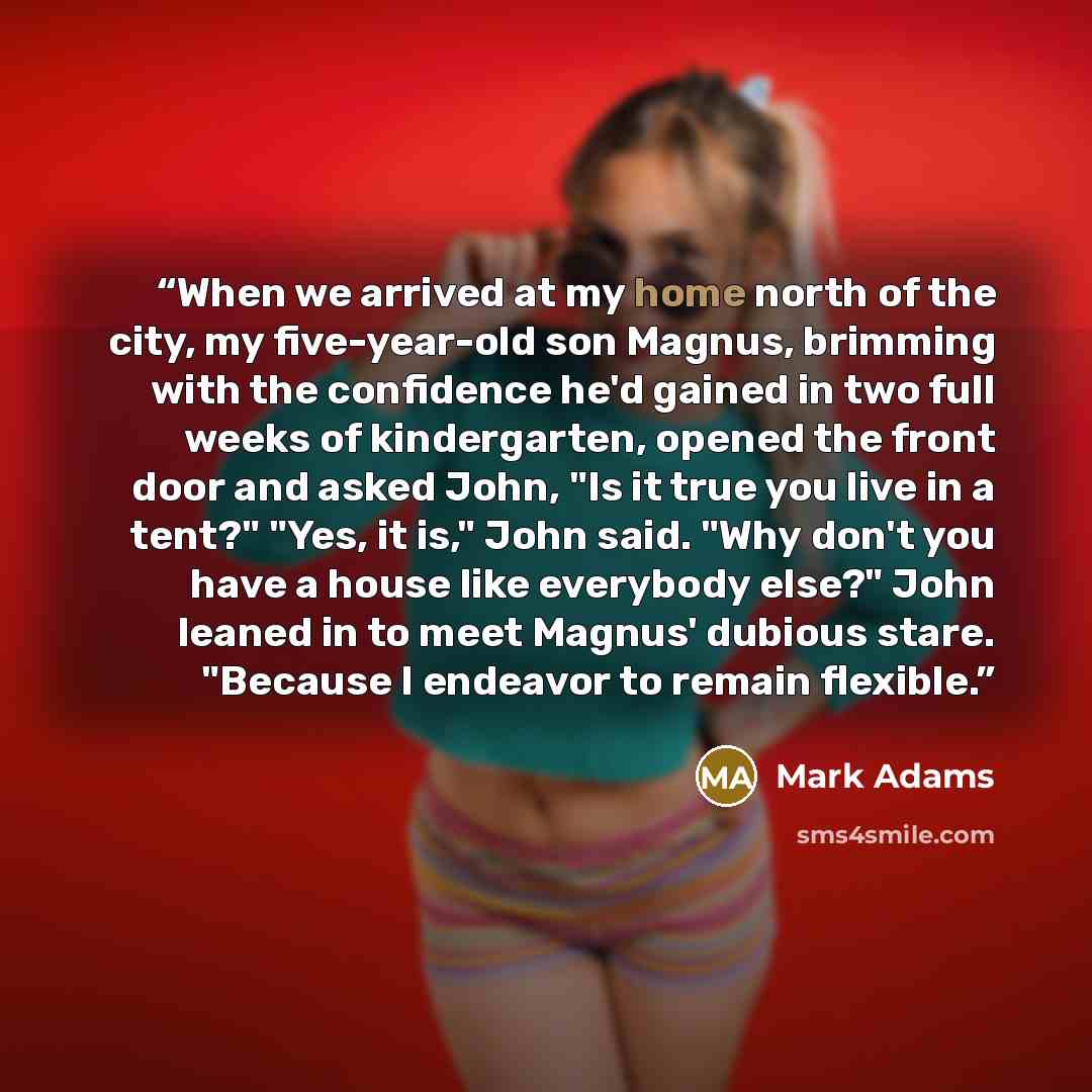 “When we arrived at my home north of the city, my five-year-old son Magnus, brimming with the confidence he'd gained in two full weeks of kindergarten, opened the front door and asked John, "Is it true you live in a tent?" "Yes, it is," John said. "Why don't you have a house like everybody else?"…” quote by Mark Adams