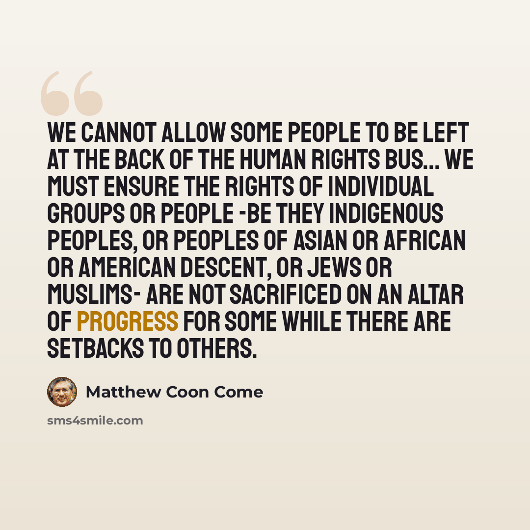 “We cannot allow some people to be left at the back of the human rights bus... We must ensure the rights of individual groups or people -be they indigenous peoples, or peoples of Asian or African or American descent, or Jews or Muslims- are not sacrificed on an altar of progress for some while…” quote by Matthew Coon Come