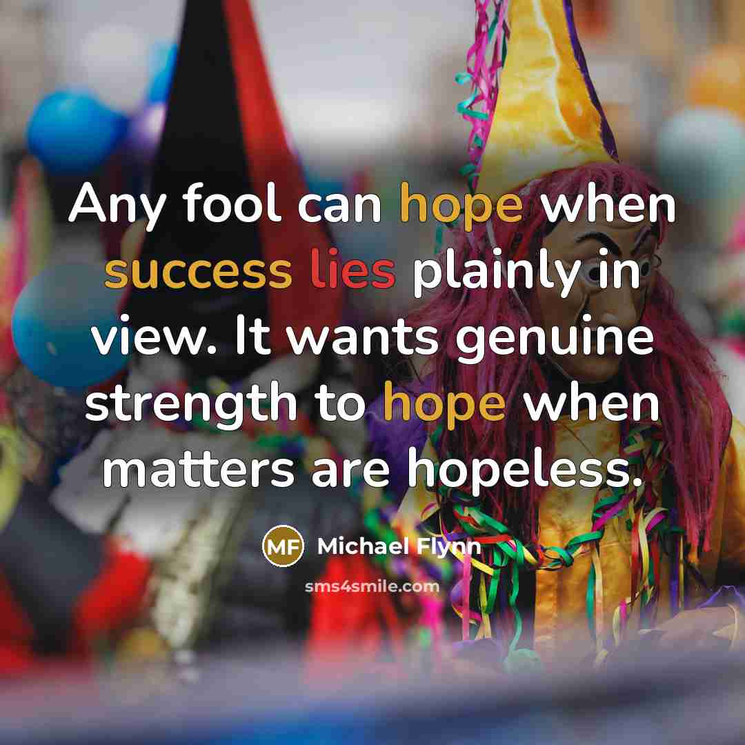 “Any fool can hope when success lies plainly in view. It wants genuine strength to hope when matters are hopeless.” quote by Michael Flynn