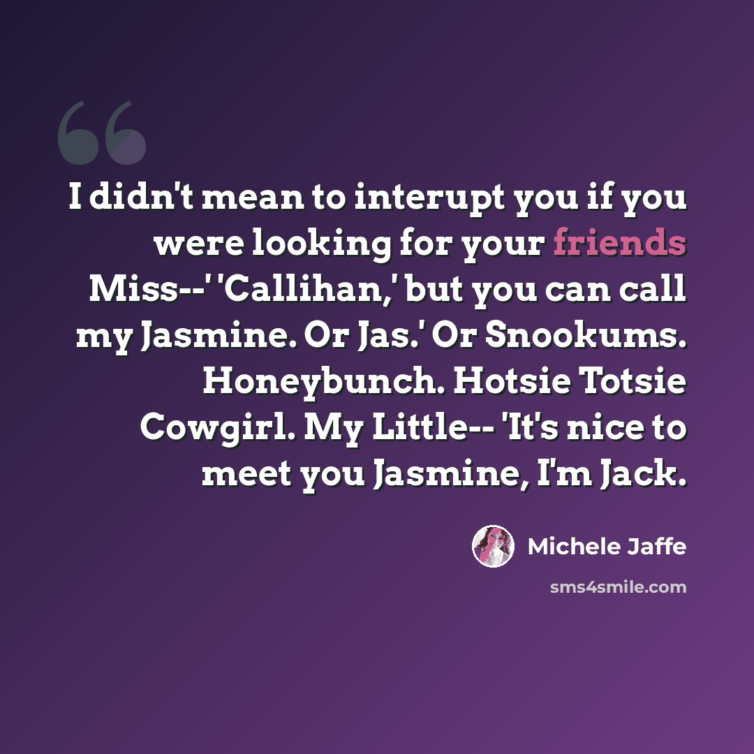 “I didn't mean to interupt you if you were looking for your friends Miss--' 'Callihan,' but you can call my Jasmine. Or Jas.' Or Snookums. Honeybunch. Hotsie Totsie Cowgirl. My Little-- 'It's nice to meet you Jasmine, I'm Jack.” quote by Michele Jaffe