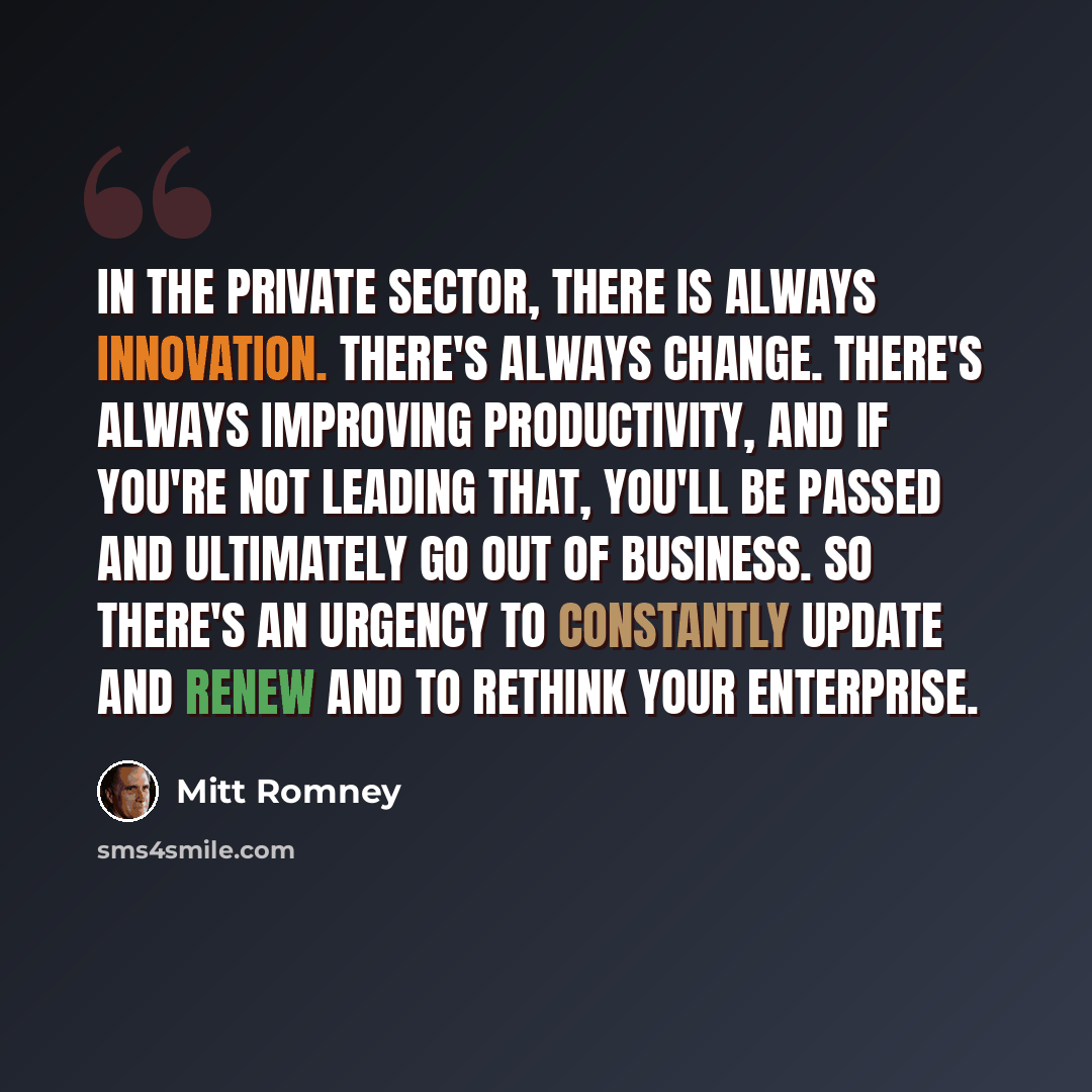 “In the private sector, there is always innovation. There's always change. There's always improving productivity, and if you're not leading that, you'll be passed and ultimately go out of business. So there's an urgency to constantly update and renew and to rethink your enterprise.” quote by Mitt Romney