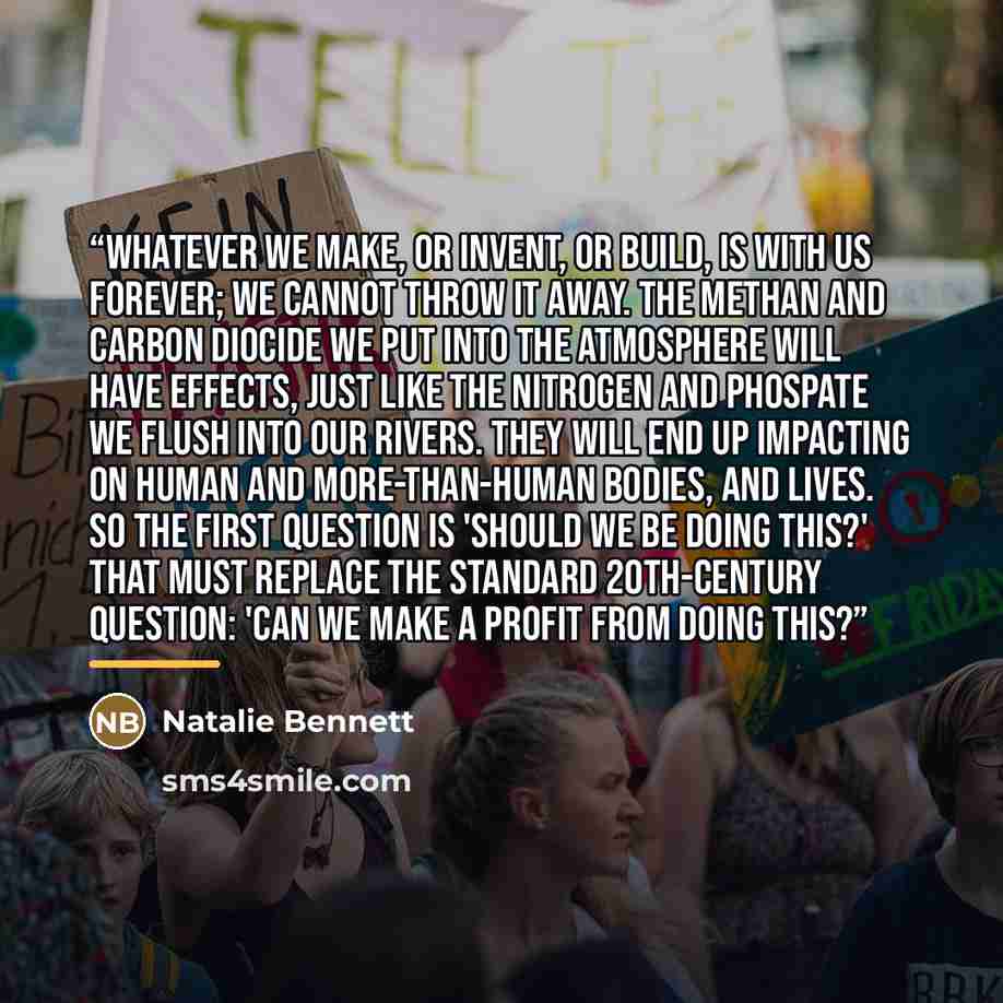 “Whatever we make, or invent, or build, is with us forever; we cannot throw it away. The methan and carbon diocide we put into the atmosphere will have effects, just like the nitrogen and phospate we flush into our rivers. They will end up impacting on human and more-than-human bodies, and lives…” quote by Natalie Bennett