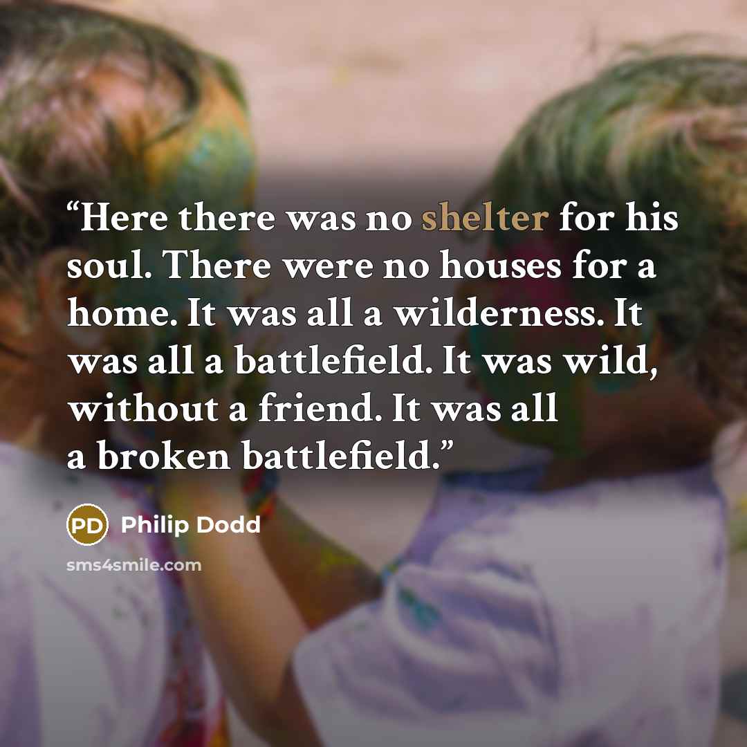 “Here there was no shelter for his soul. There were no houses for a home. It was all a wilderness. It was all a battlefield. It was wild, without a friend. It was all a broken battlefield.” quote by Philip Dodd