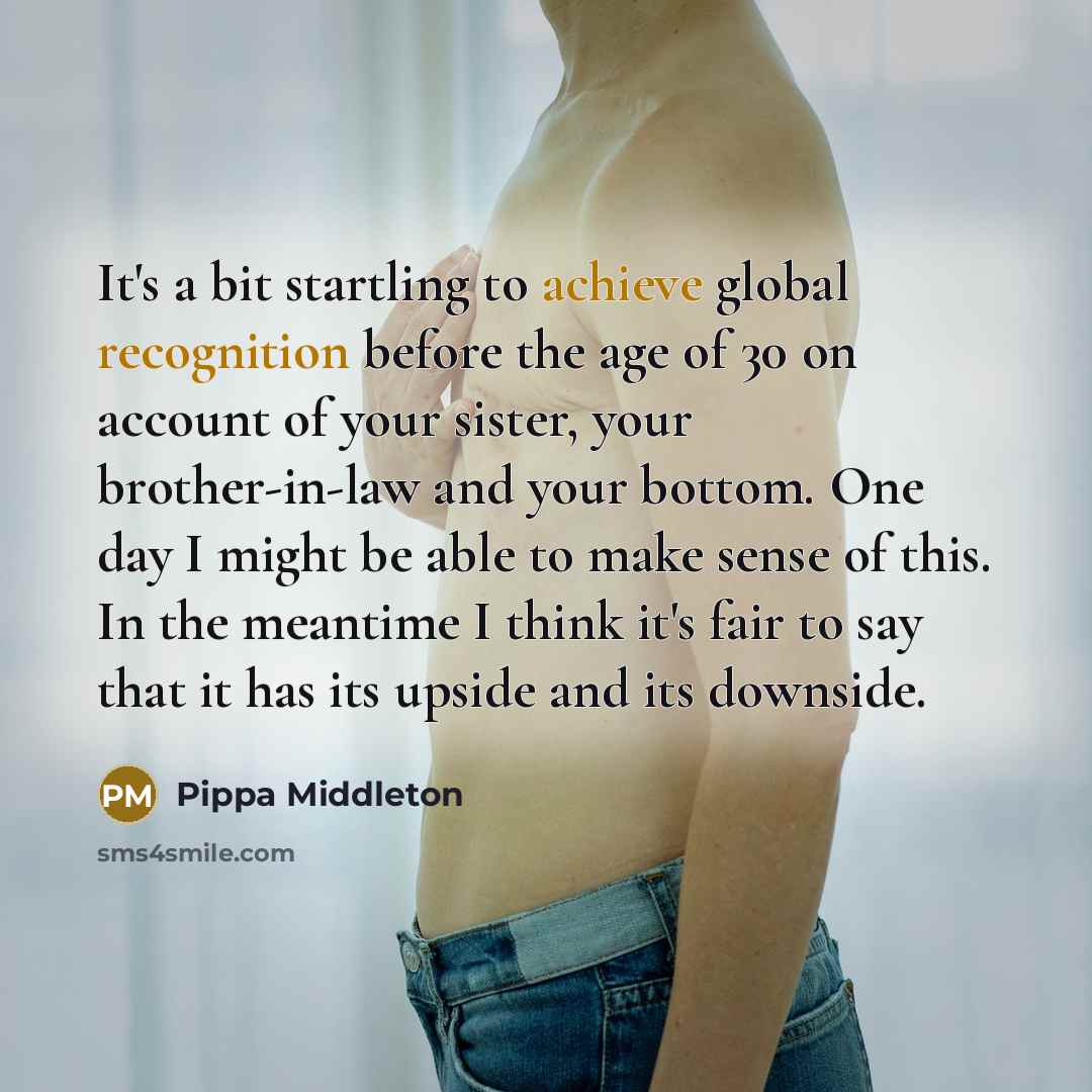“It's a bit startling to achieve global recognition before the age of 30 on account of your sister, your brother-in-law and your bottom. One day I might be able to make sense of this. In the meantime I think it's fair to say that it has its upside and its downside.” quote by Pippa Middleton