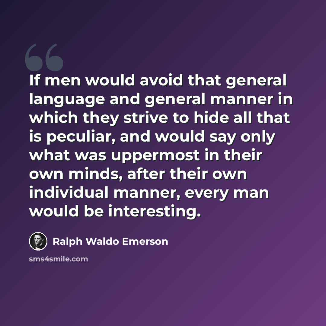 “If men would avoid that general language and general manner in which they strive to hide all that is peculiar, and would say only what was uppermost in their own minds, after their own individual manner, every man would be interesting.” quote by Ralph Waldo Emerson