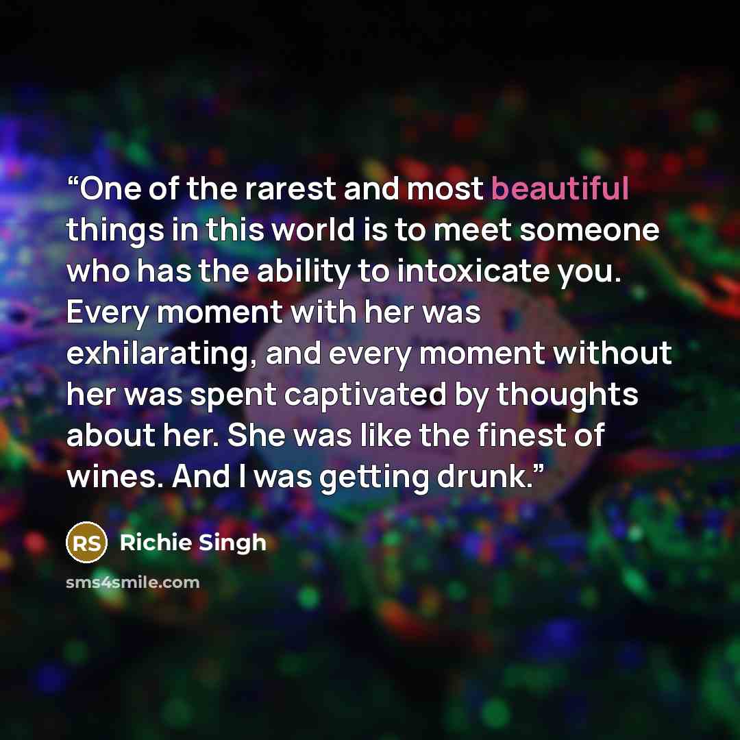 “One of the rarest and most beautiful things in this world is to meet someone who has the ability to intoxicate you. Every moment with her was exhilarating, and every moment without her was spent captivated by thoughts about her. She was like the finest of wines. And I was getting drunk.” quote by Richie Singh