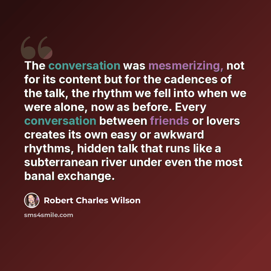 “The conversation was mesmerizing, not for its content but for the cadences of the talk, the rhythm we fell into when we were alone, now as before. Every conversation between friends or lovers creates its own easy or awkward rhythms, hidden talk that runs like a subterranean river under even the…” quote by Robert Charles Wilson