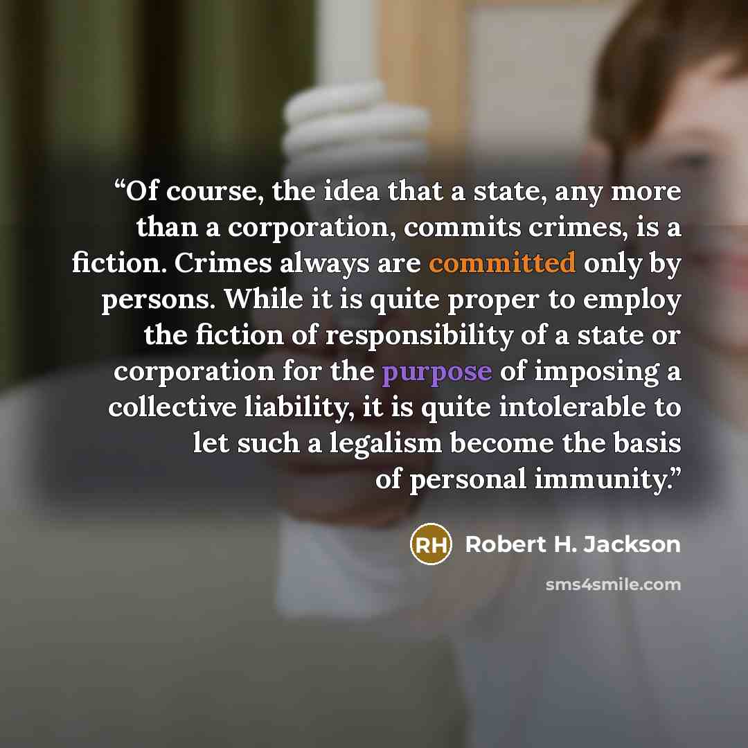 “Of course, the idea that a state, any more than a corporation, commits crimes, is a fiction. Crimes always are committed only by persons. While it is quite proper to employ the fiction of responsibility of a state or corporation for the purpose of imposing a collective liability, it is quite…” quote by Robert H. Jackson