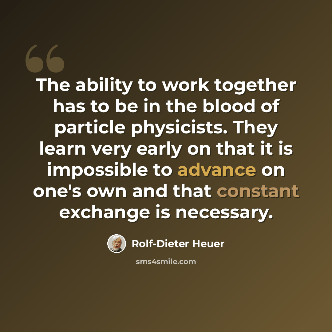 “The ability to work together has to be in the blood of particle physicists. They learn very early on that it is impossible to advance on one's own and that constant exchange is necessary.” quote by Rolf-Dieter Heuer