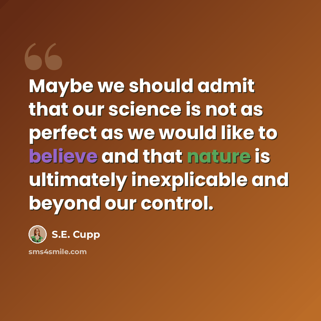 “Maybe we should admit that our science is not as perfect as we would like to believe and that nature is ultimately inexplicable and beyond our control.” quote by S.E. Cupp