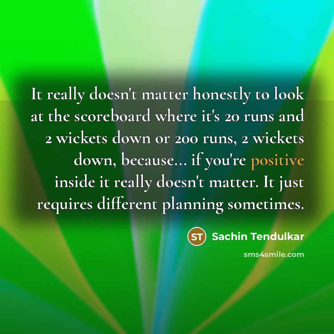 “It really doesn't matter honestly to look at the scoreboard where it's 20 runs and 2 wickets down or 200 runs, 2 wickets down, because... if you're positive inside it really doesn't matter. It just requires different planning sometimes.” quote by Sachin Tendulkar