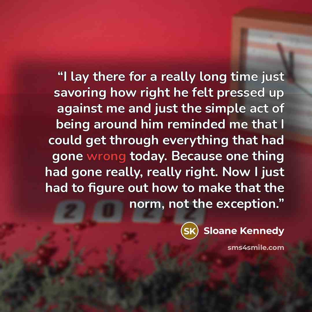 “I lay there for a really long time just savoring how right he felt pressed up against me and just the simple act of being around him reminded me that I could get through everything that had gone wrong today. Because one thing had gone really, really right. Now I just had to figure out how to make…” quote by Sloane Kennedy