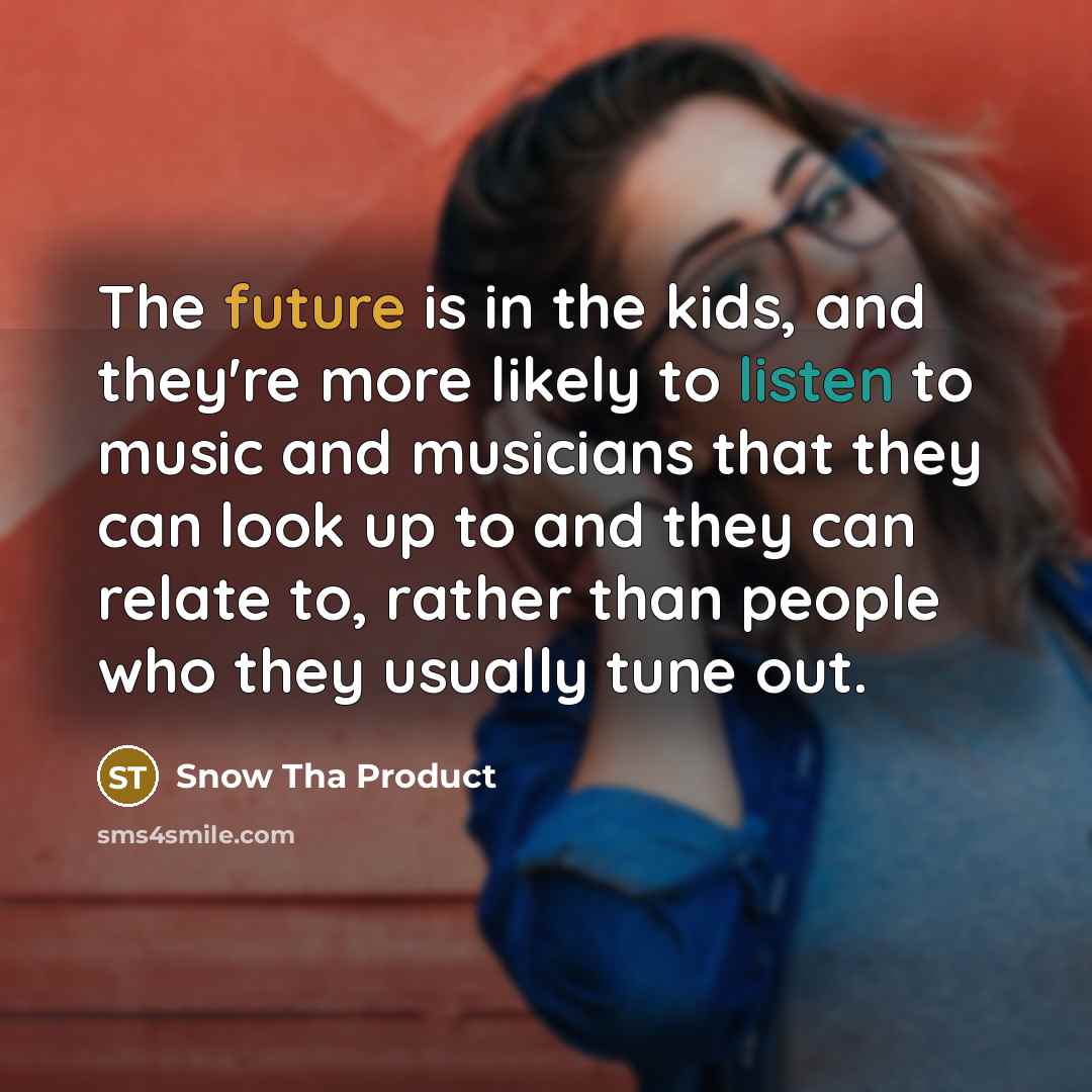“The future is in the kids, and they're more likely to listen to music and musicians that they can look up to and they can relate to, rather than people who they usually tune out.” quote by Snow Tha Product