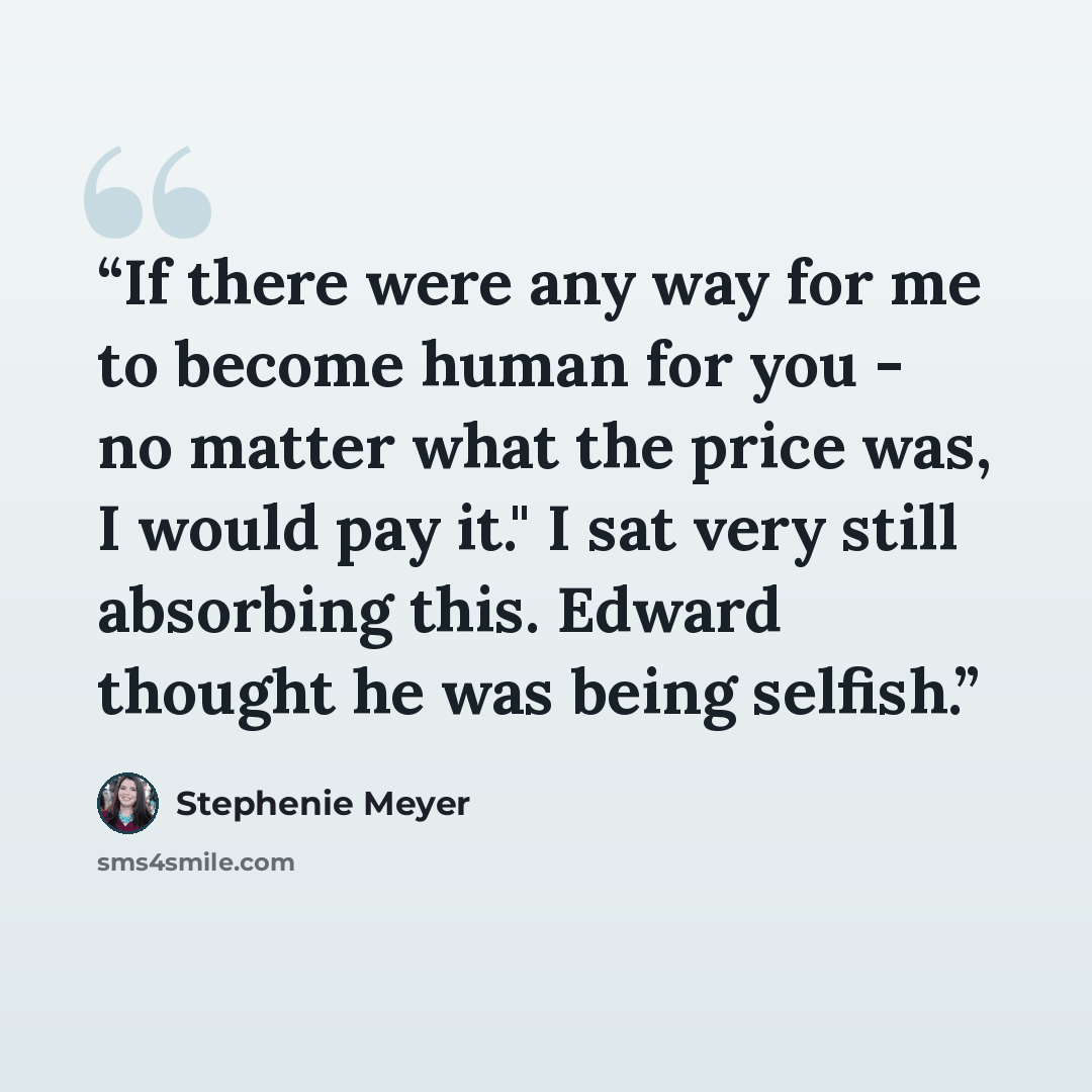 “If there were any way for me to become human for you - no matter what the price was, I would pay it." I sat very still absorbing this. Edward thought he was being selfish.” quote by Stephenie Meyer