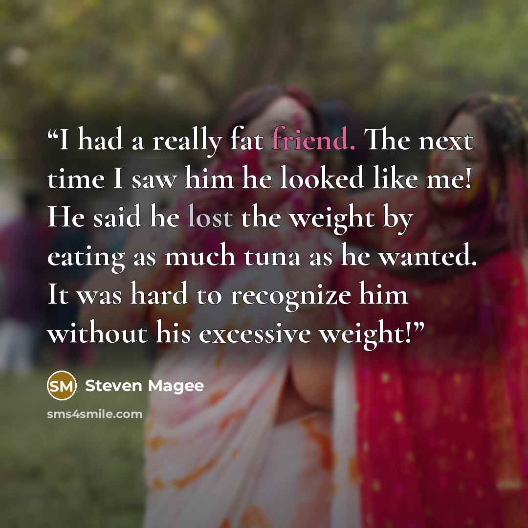 “I had a really fat friend. The next time I saw him he looked like me! He said he lost the weight by eating as much tuna as he wanted. It was hard to recognize him without his excessive weight!” quote by Steven Magee