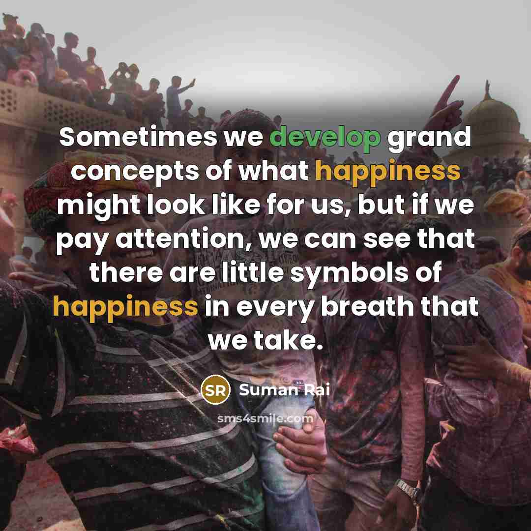 “Sometimes we develop grand concepts of what happiness might look like for us, but if we pay attention, we can see that there are little symbols of happiness in every breath that we take.” quote by Suman Rai