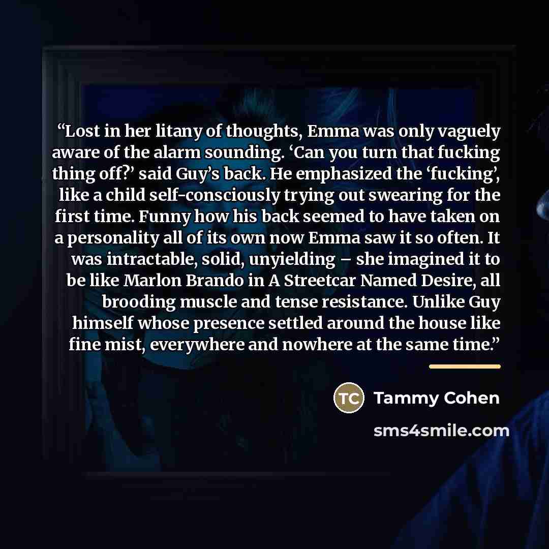 “Lost in her litany of thoughts, Emma was only vaguely aware of the alarm sounding. ‘Can you turn that fucking thing off?’ said Guy’s back. He emphasized the ‘fucking’, like a child self-consciously trying out swearing for the first time. Funny how his back seemed to have taken on a personality all…” quote by Tammy Cohen