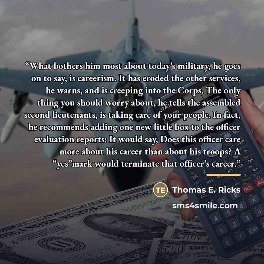 “What bothers him most about today’s military, he goes on to say, is careerism. It has eroded the other services, he warns, and is creeping into the Corps. The only thing you should worry about, he tells the assembled second lieutenants, is taking care of your people. In fact, he recommends adding…” quote by Thomas E. Ricks