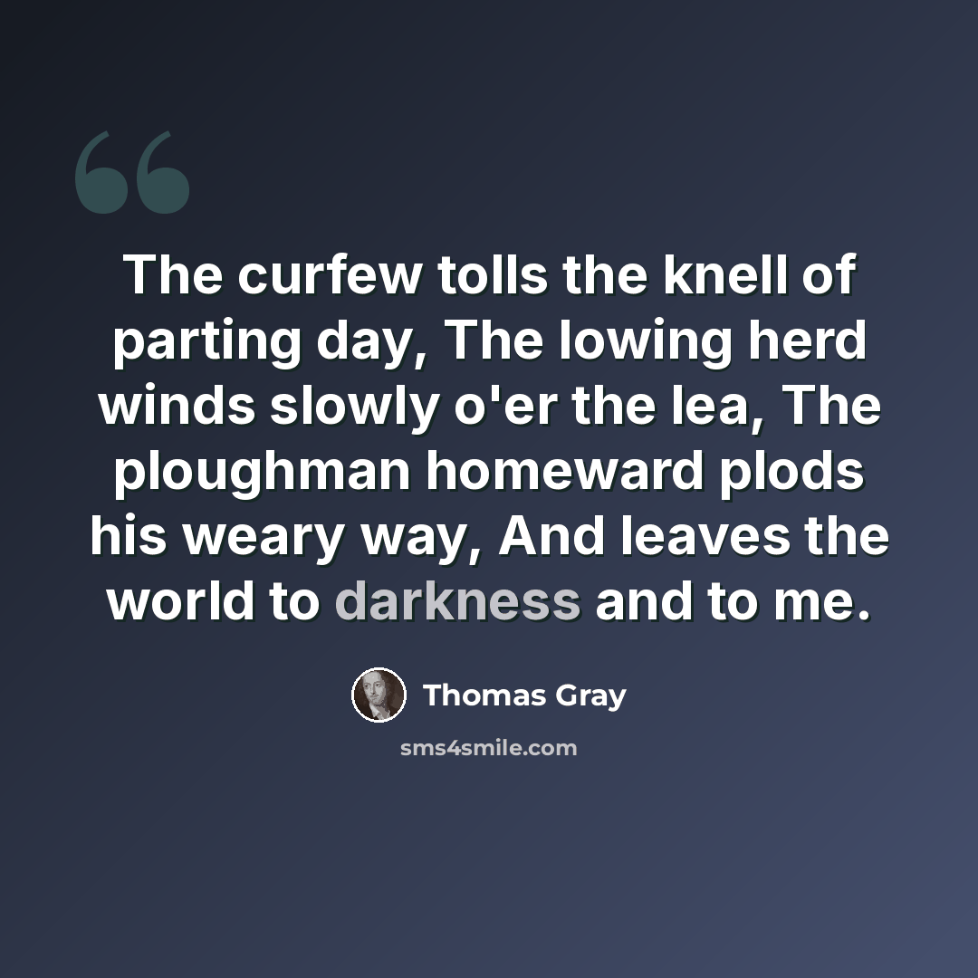 “The curfew tolls the knell of parting day, The lowing herd winds slowly o'er the lea, The ploughman homeward plods his weary way, And leaves the world to darkness and to me.” quote by Thomas Gray
