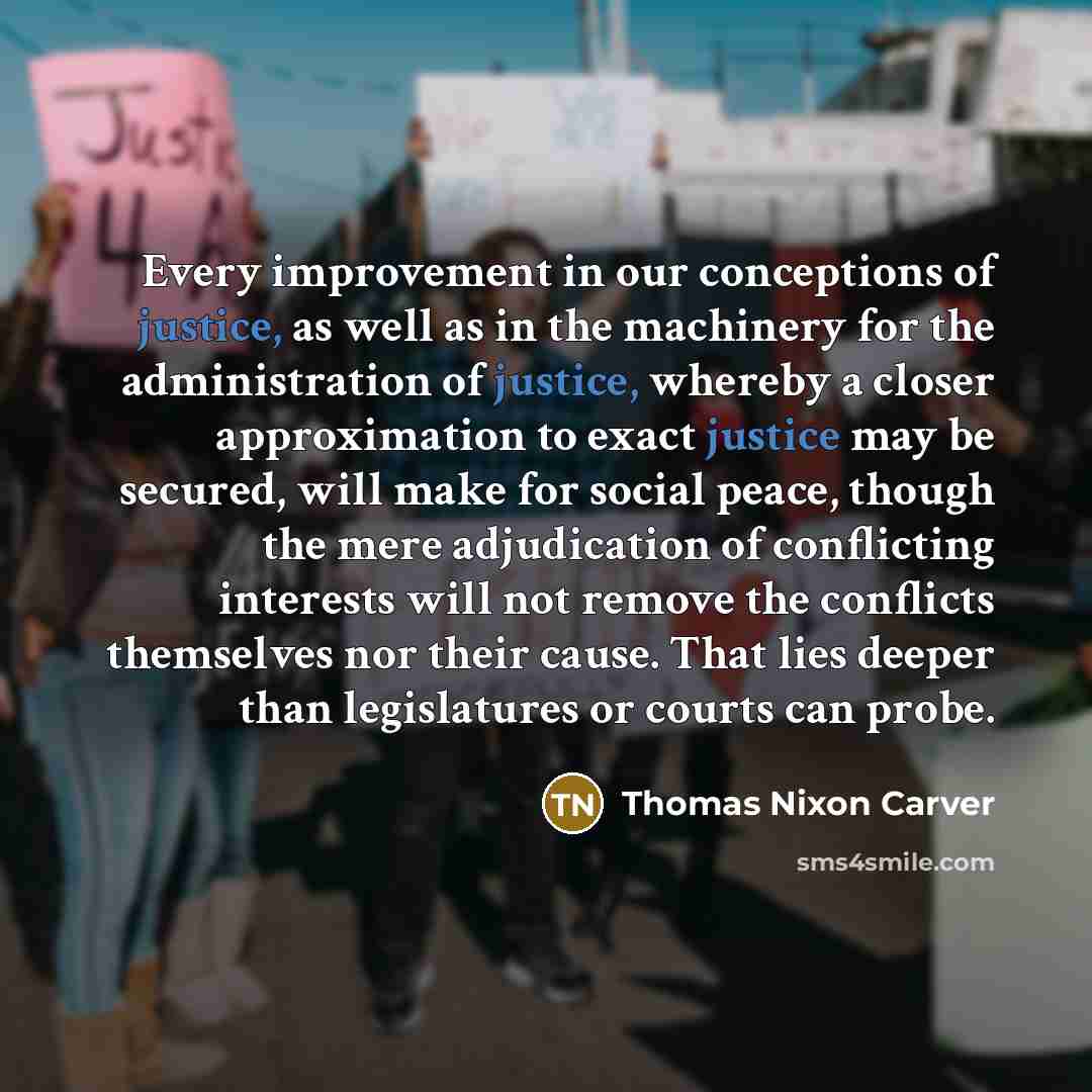 “Every improvement in our conceptions of justice, as well as in the machinery for the administration of justice, whereby a closer approximation to exact justice may be secured, will make for social peace, though the mere adjudication of conflicting interests will not remove the conflicts themselves…” quote by Thomas Nixon Carver