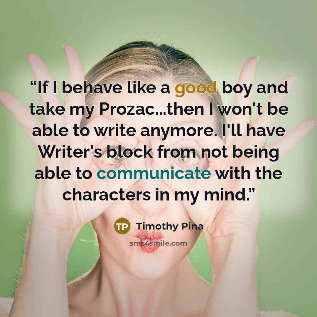 “If I behave like a good boy and take my Prozac...then I won't be able to write anymore. I'll have Writer's block from not being able to communicate with the characters in my mind.” quote by Timothy Pina