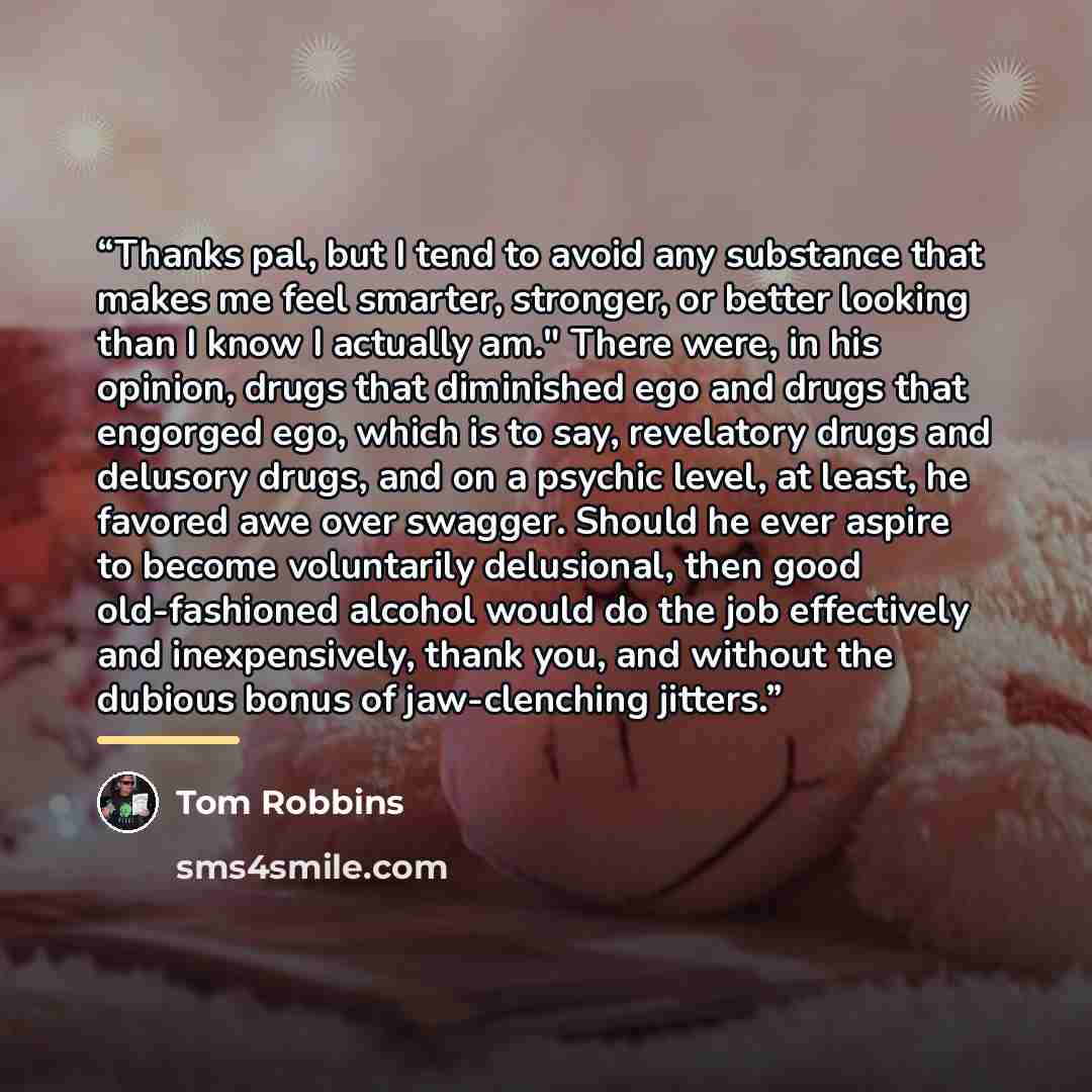 “Thanks pal, but I tend to avoid any substance that makes me feel smarter, stronger, or better looking than I know I actually am." There were, in his opinion, drugs that diminished ego and drugs that engorged ego, which is to say, revelatory drugs and delusory drugs, and on a psychic level, at…” quote by Tom Robbins