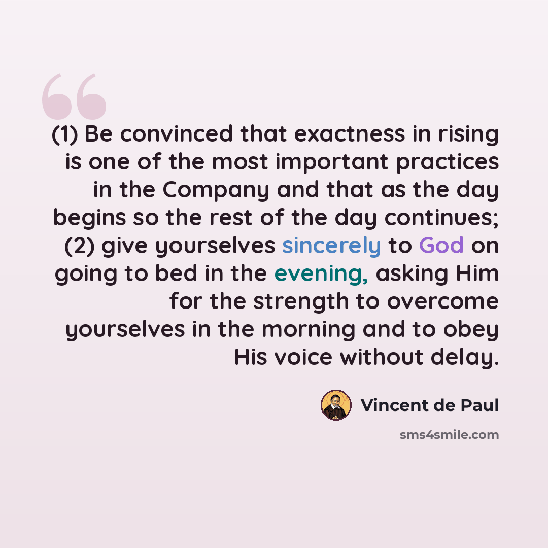 “(1) Be convinced that exactness in rising is one of the most important practices in the Company and that as the day begins so the rest of the day continues; (2) give yourselves sincerely to God on going to bed in the evening, asking Him for the strength to overcome yourselves in the morning and to…” quote by Vincent de Paul
