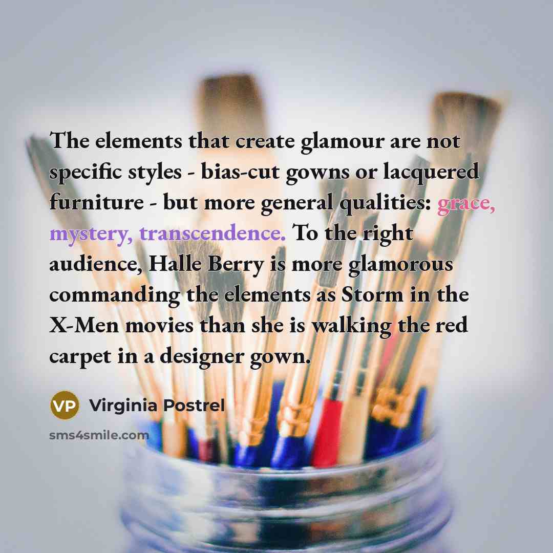 “The elements that create glamour are not specific styles - bias-cut gowns or lacquered furniture - but more general qualities: grace, mystery, transcendence. To the right audience, Halle Berry is more glamorous commanding the elements as Storm in the X-Men movies than she is walking the red carpet…” quote by Virginia Postrel