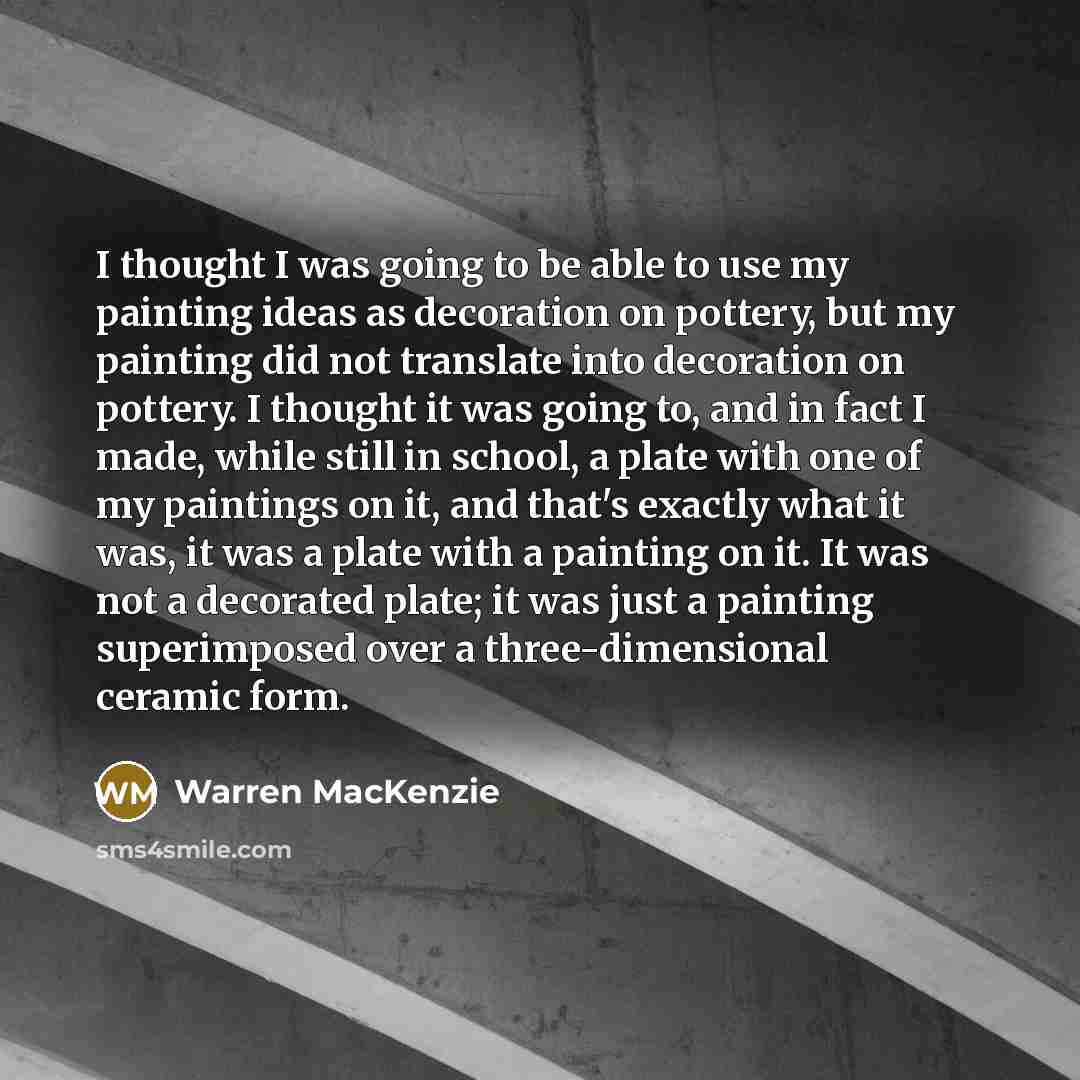 “I thought I was going to be able to use my painting ideas as decoration on pottery, but my painting did not translate into decoration on pottery. I thought it was going to, and in fact I made, while still in school, a plate with one of my paintings on it, and that's exactly what it was, it was a…” quote by Warren MacKenzie