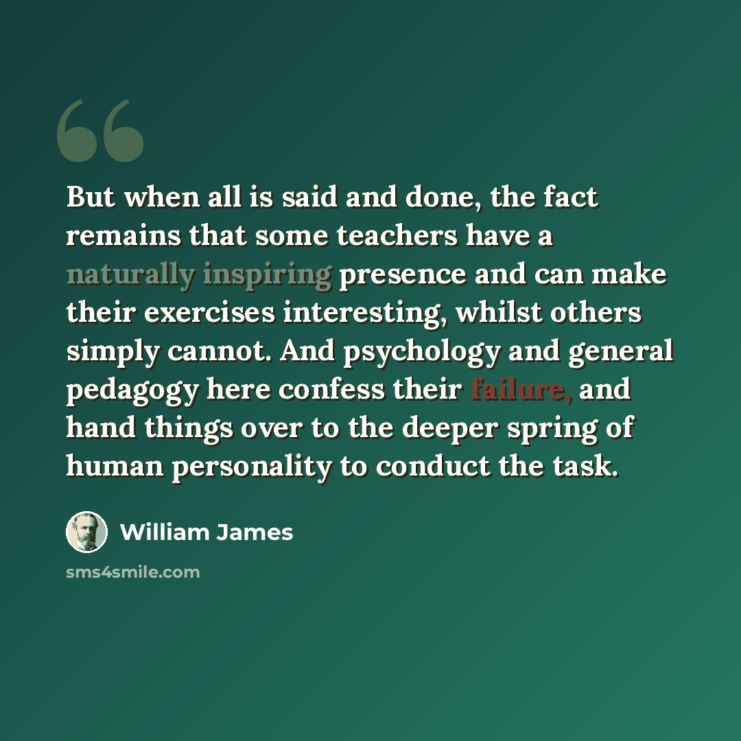 “But when all is said and done, the fact remains that some teachers have a naturally inspiring presence and can make their exercises interesting, whilst others simply cannot. And psychology and general pedagogy here confess their failure, and hand things over to the deeper spring of human…” quote by William James