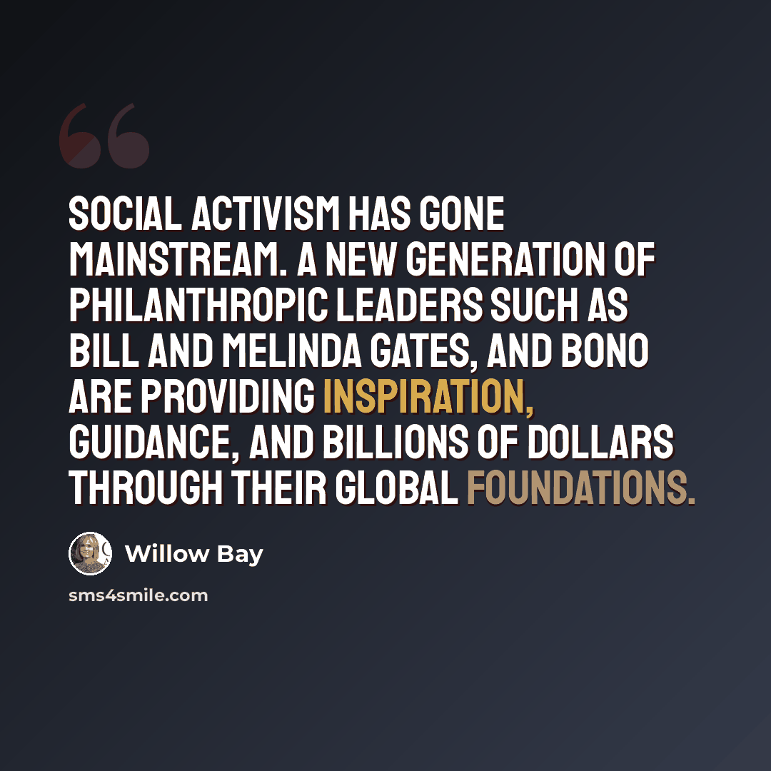 “Social activism has gone mainstream. A new generation of philanthropic leaders such as Bill and Melinda Gates, and Bono are providing inspiration, guidance, and billions of dollars through their global foundations.” quote by Willow Bay