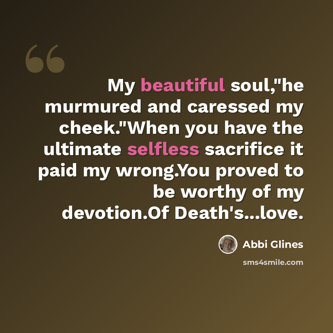 “My beautiful soul,"he murmured and caressed my cheek."When you have the ultimate selfless sacrifice it paid my wrong.You proved to be worthy of my devotion.Of Death's...love.” quote by Abbi Glines