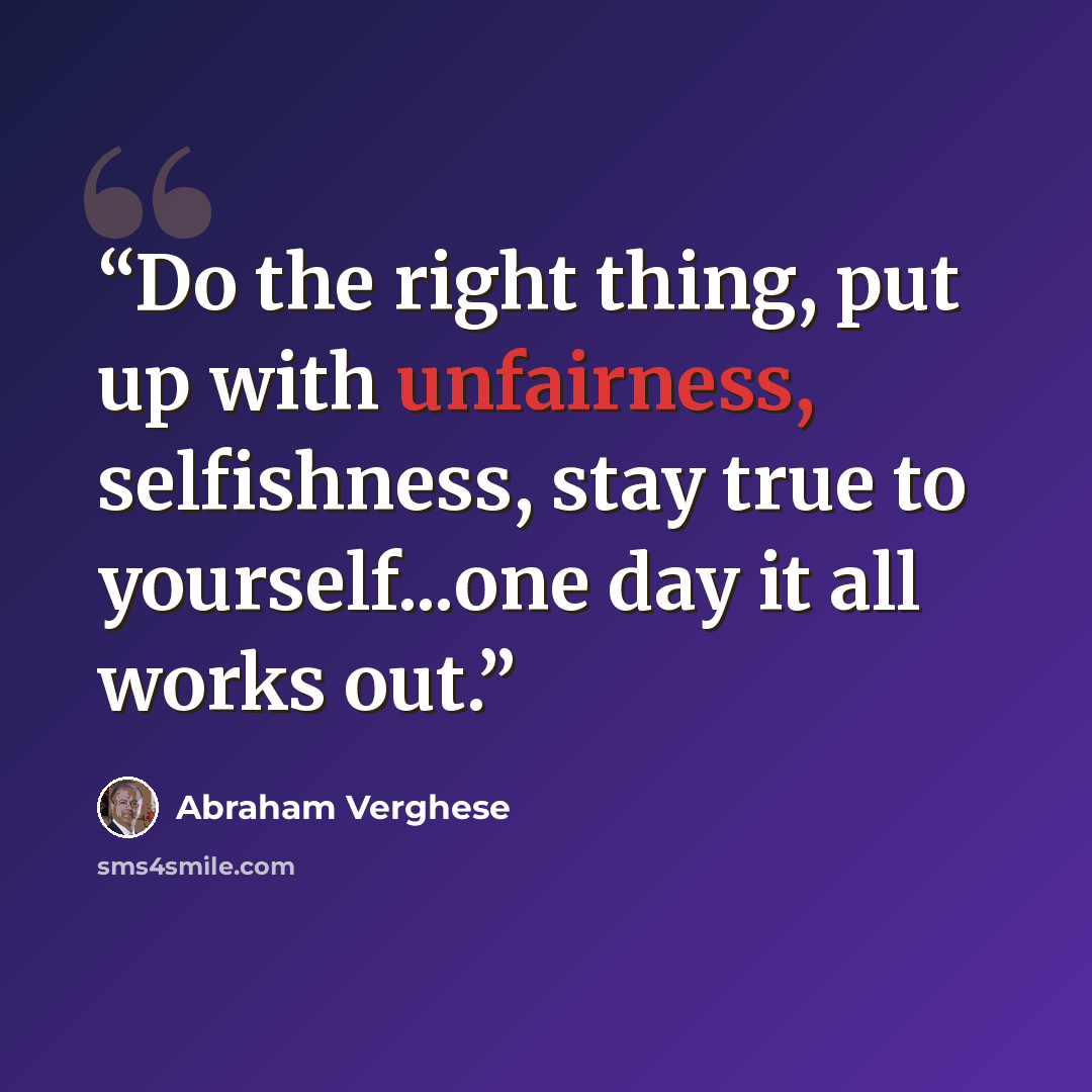 “Do the right thing, put up with unfairness, selfishness, stay true to yourself...one day it all works out.” quote by Abraham Verghese