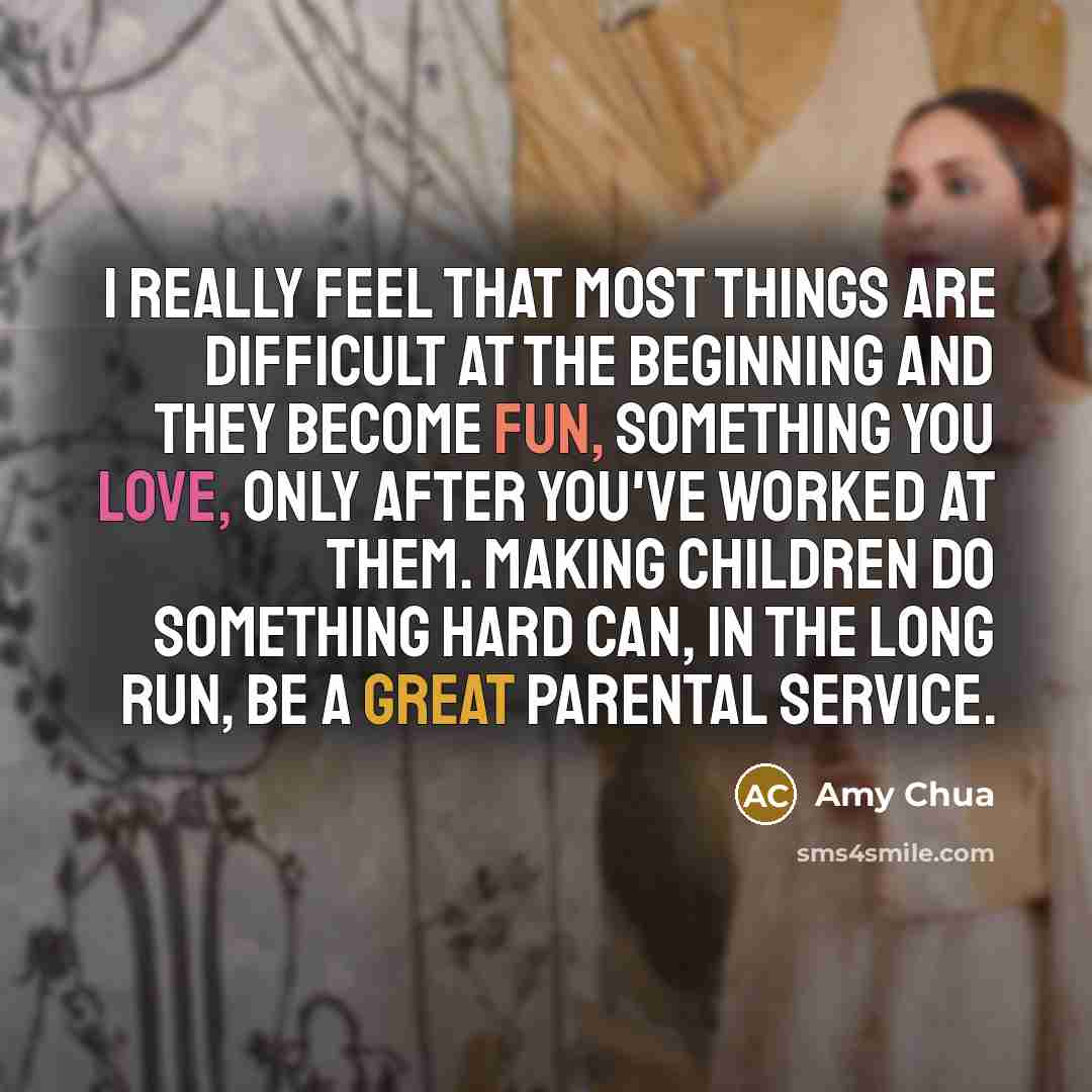 “I really feel that most things are difficult at the beginning and they become fun, something you love, only after you've worked at them. Making children do something hard can, in the long run, be a great parental service.” quote by Amy Chua