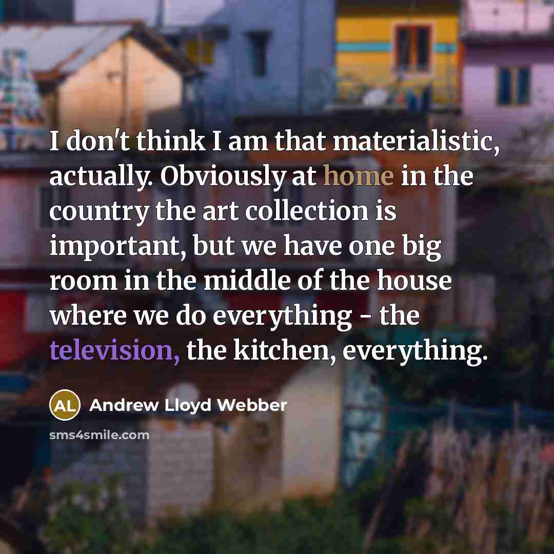 “I don't think I am that materialistic, actually. Obviously at home in the country the art collection is important, but we have one big room in the middle of the house where we do everything - the television, the kitchen, everything.” quote by Andrew Lloyd Webber