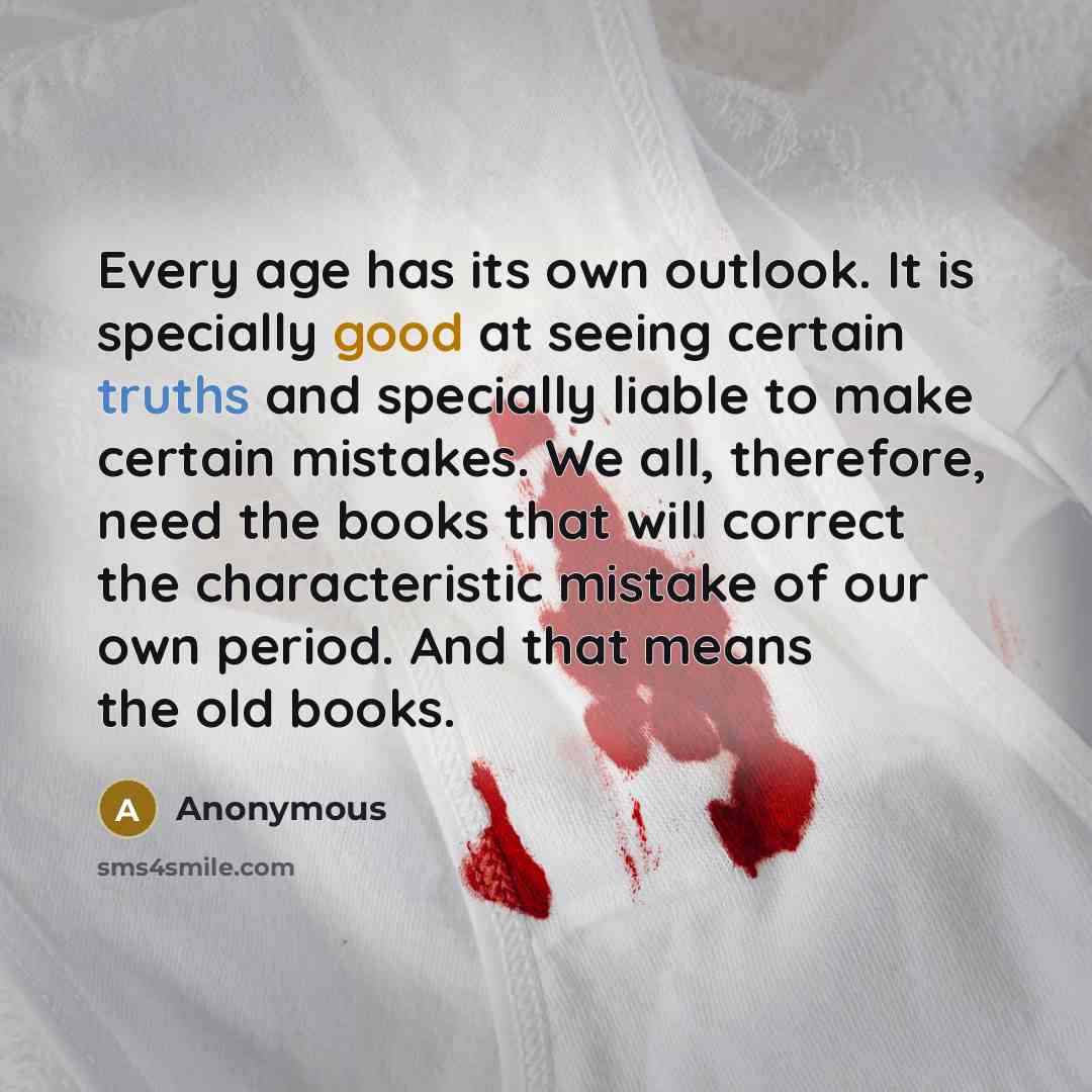 “Every age has its own outlook. It is specially good at seeing certain truths and specially liable to make certain mistakes. We all, therefore, need the books that will correct the characteristic mistake of our own period. And that means the old books.” quote by Anonymous