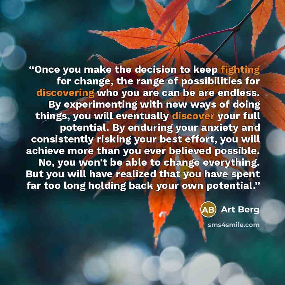 “Once you make the decision to keep fighting for change, the range of possibilities for discovering who you are can be are endless. By experimenting with new ways of doing things, you will eventually discover your full potential. By enduring your anxiety and consistently risking your best effort…” quote by Art Berg