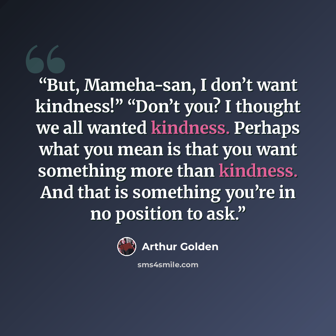 “But, Mameha-san, I don’t want kindness!” “Don’t you? I thought we all wanted kindness. Perhaps what you mean is that you want something more than kindness. And that is something you’re in no position to ask.” quote by Arthur Golden