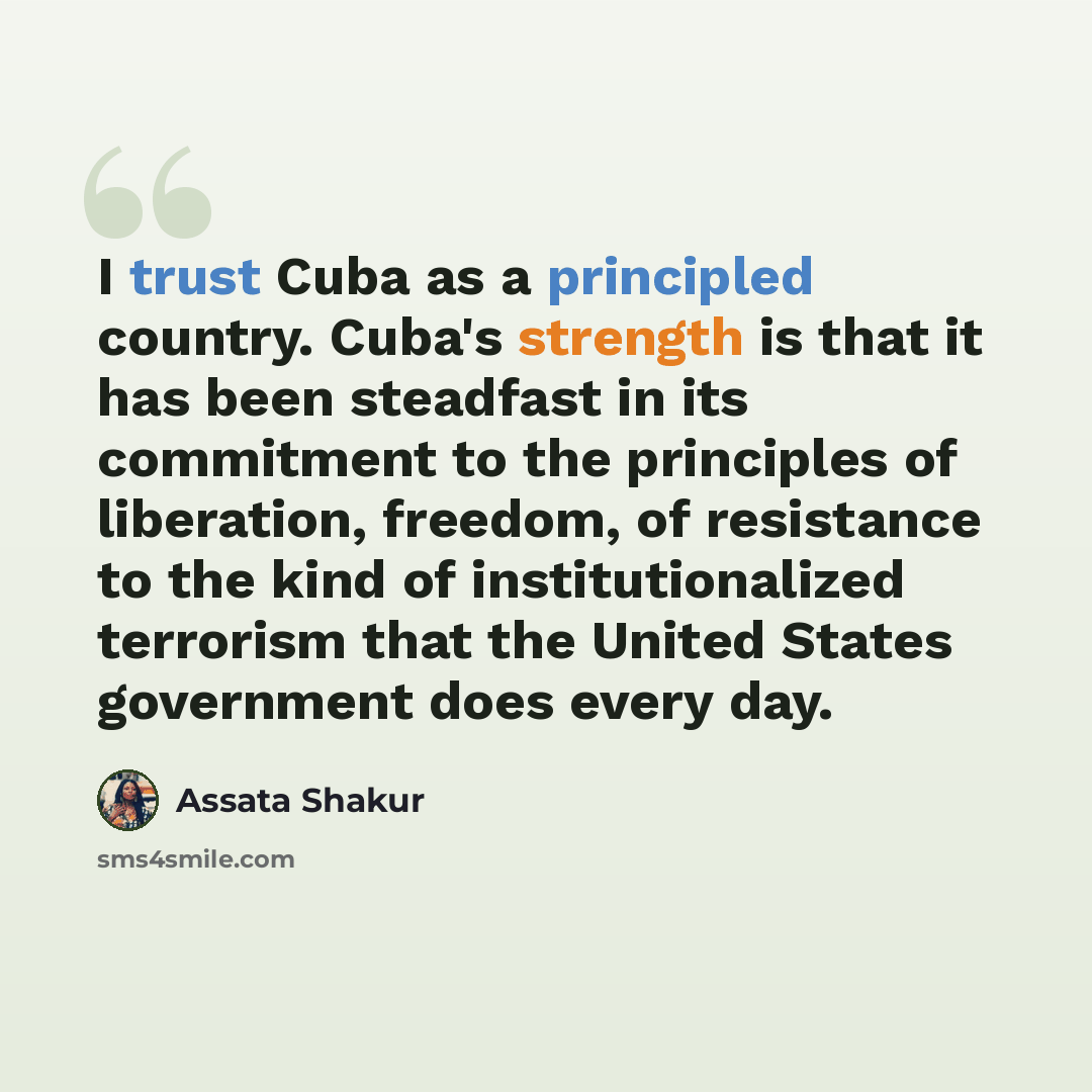“I trust Cuba as a principled country. Cuba's strength is that it has been steadfast in its commitment to the principles of liberation, freedom, of resistance to the kind of institutionalized terrorism that the United States government does every day.” quote by Assata Shakur
