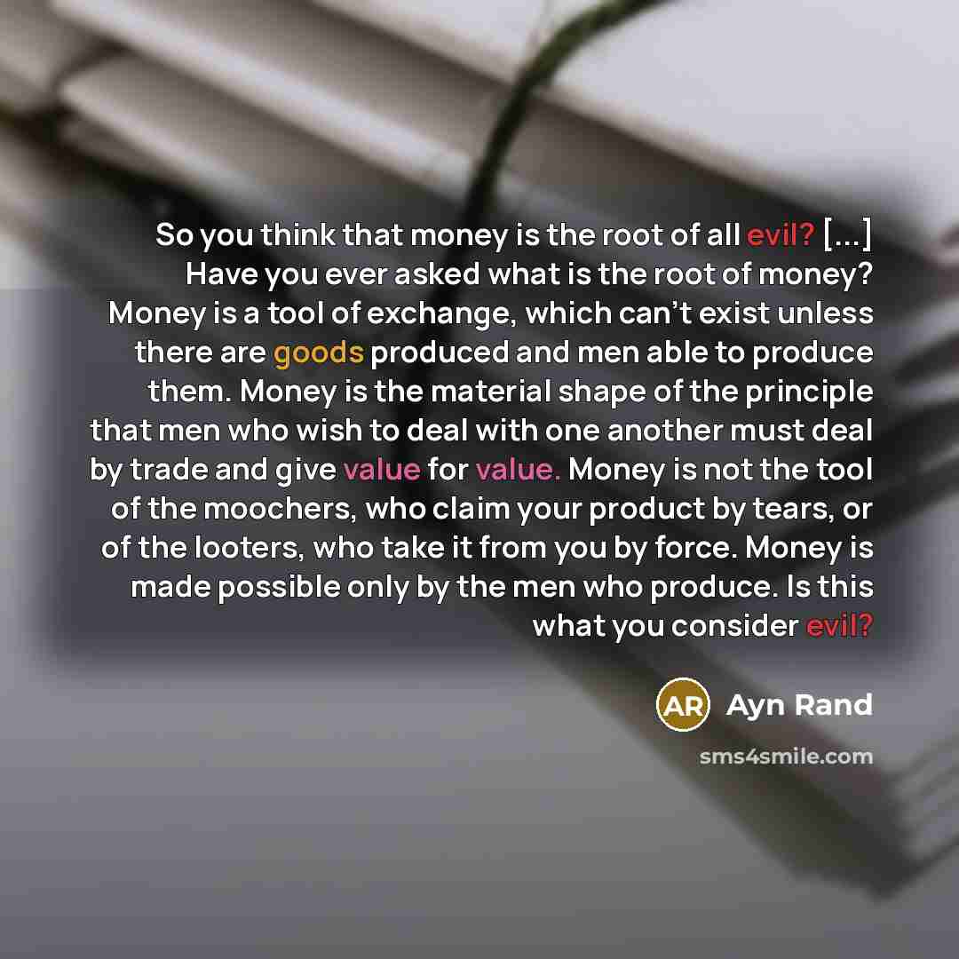 “So you think that money is the root of all evil? [...] Have you ever asked what is the root of money? Money is a tool of exchange, which can't exist unless there are goods produced and men able to produce them. Money is the material shape of the principle that men who wish to deal with one another…” quote by Ayn Rand