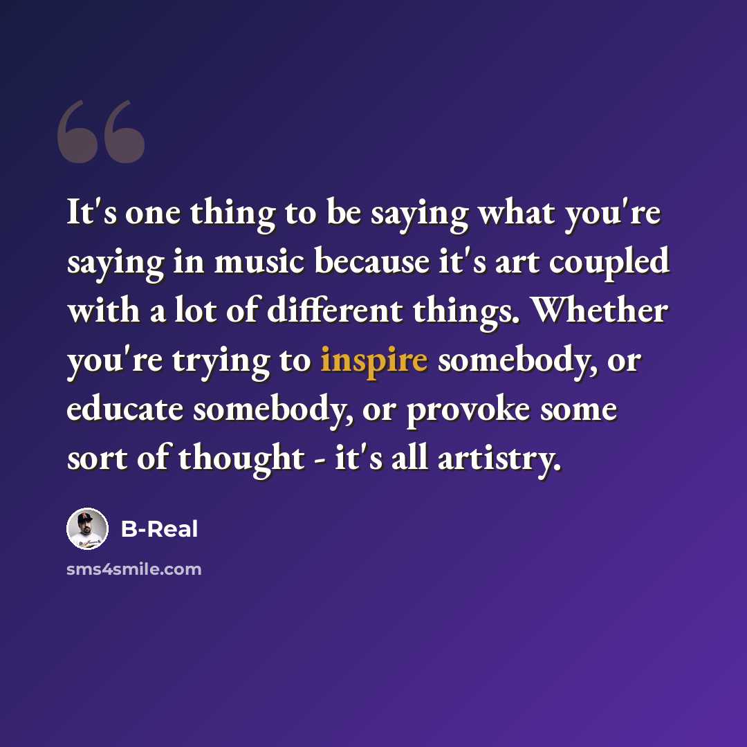 “It's one thing to be saying what you're saying in music because it's art coupled with a lot of different things. Whether you're trying to inspire somebody, or educate somebody, or provoke some sort of thought - it's all artistry.” quote by B-Real