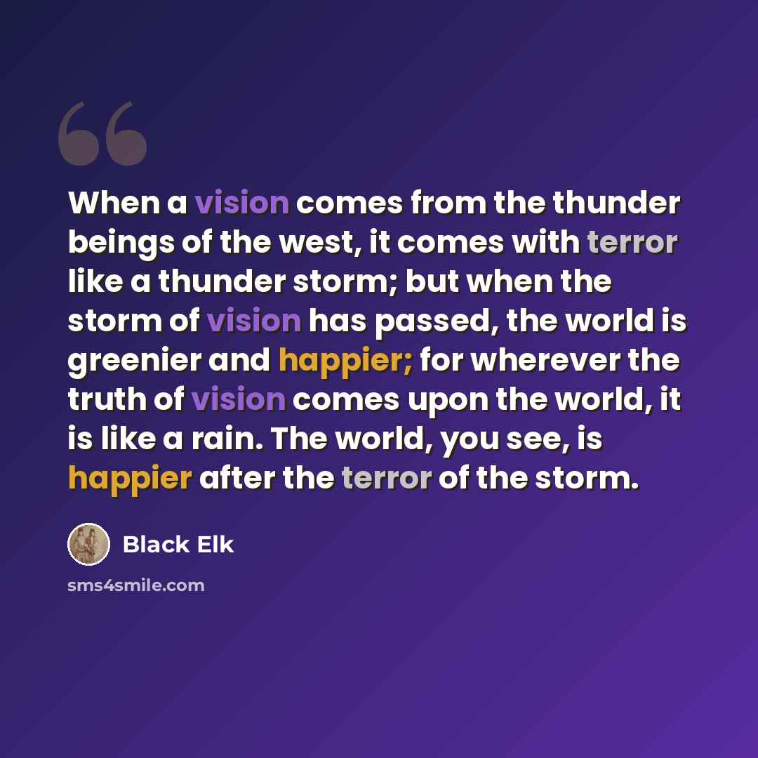 “When a vision comes from the thunder beings of the west, it comes with terror like a thunder storm; but when the storm of vision has passed, the world is greenier and happier; for wherever the truth of vision comes upon the world, it is like a rain. The world, you see, is happier after the terror…” quote by Black Elk