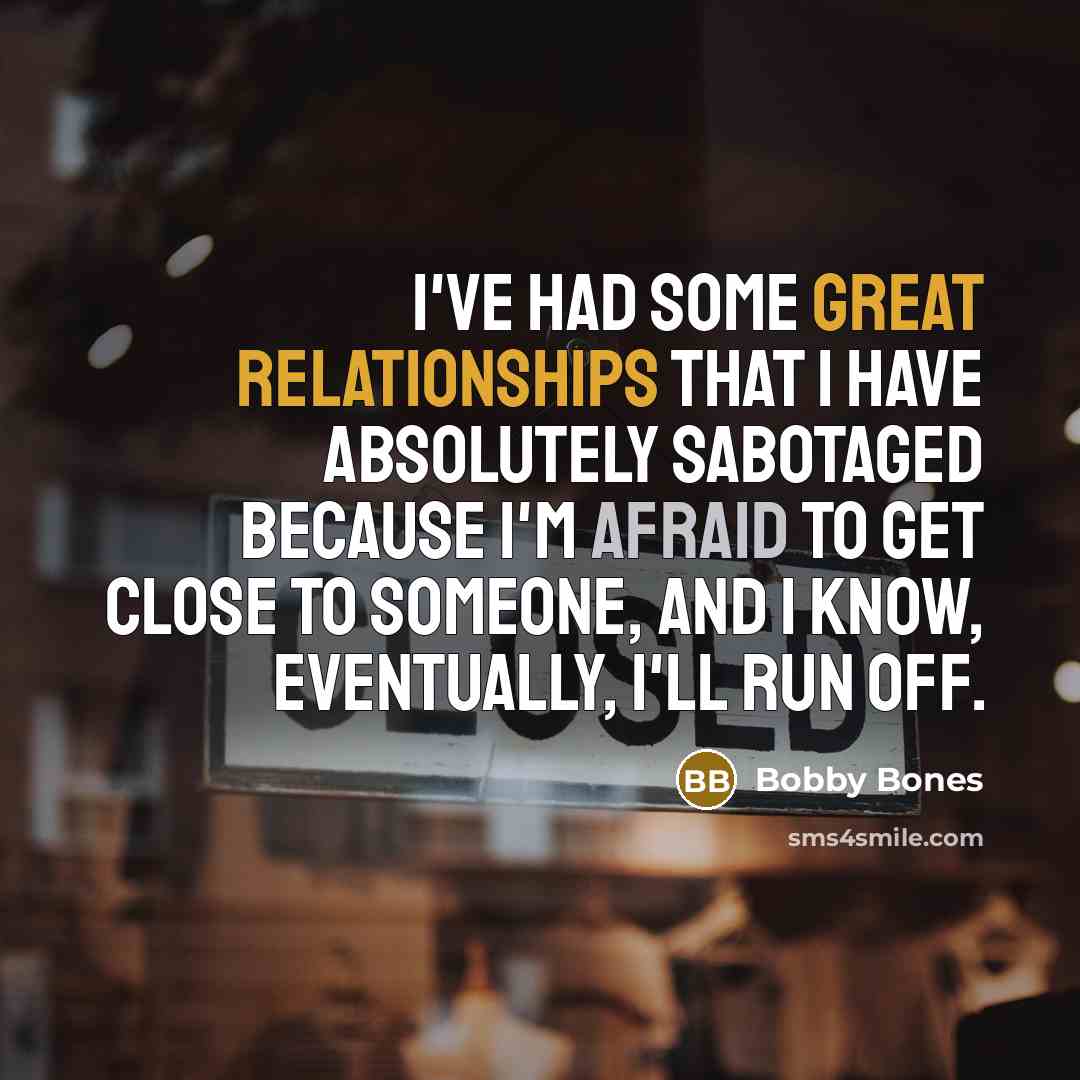 “I've had some great relationships that I have absolutely sabotaged because I'm afraid to get close to someone, and I know, eventually, I'll run off.” quote by Bobby Bones